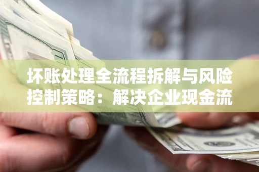 武汉坏账处理全流程拆解与风险控制策略：解决企业现金流顽疾的实战指南