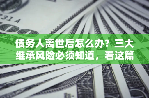 武汉债务人离世后怎么办？三大继承风险必须知道，看这篇就够了