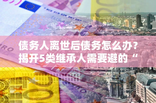 武汉债务人离世后债务怎么办？揭开5类继承人需要避的“坑”