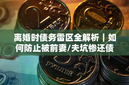 武汉离婚时债务雷区全解析｜如何防止被前妻/夫坑惨还债？