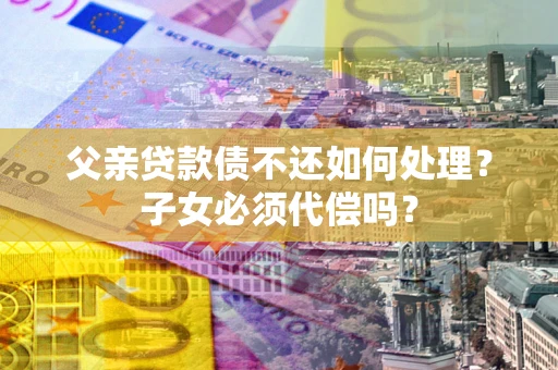 武汉父亲贷款债不还如何处理？子女必须代偿吗？
